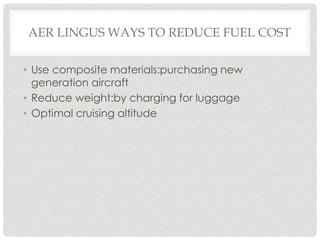 AER LINGUS WAYS TO REDUCE FUEL COST
• Use composite materials:purchasing new
generation aircraft
• Reduce weight:by charging for luggage
• Optimal cruising altitude