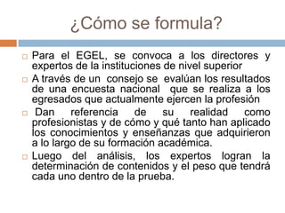 ¿Cómo se formula?
   Para el EGEL, se convoca a los directores y
    expertos de la instituciones de nivel superior
   A través de un consejo se evalúan los resultados
    de una encuesta nacional que se realiza a los
    egresados que actualmente ejercen la profesión
    Dan     referencia    de    su    realidad    como
    profesionistas y de cómo y qué tanto han aplicado
    los conocimientos y enseñanzas que adquirieron
    a lo largo de su formación académica.
   Luego del análisis, los expertos logran la
    determinación de contenidos y el peso que tendrá
    cada uno dentro de la prueba.
 