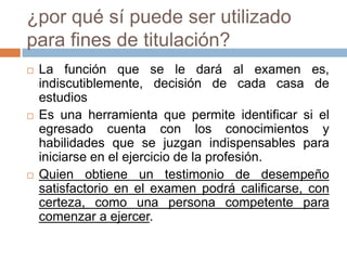 ¿por qué sí puede ser utilizado
para fines de titulación?
   La función que se le dará al examen es,
    indiscutiblemente, decisión de cada casa de
    estudios
   Es una herramienta que permite identificar si el
    egresado cuenta con los conocimientos y
    habilidades que se juzgan indispensables para
    iniciarse en el ejercicio de la profesión.
   Quien obtiene un testimonio de desempeño
    satisfactorio en el examen podrá calificarse, con
    certeza, como una persona competente para
    comenzar a ejercer.
 