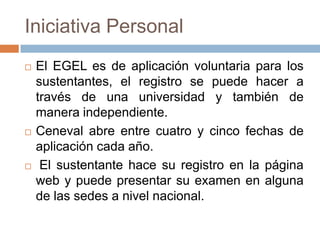 Iniciativa Personal
   El EGEL es de aplicación voluntaria para los
    sustentantes, el registro se puede hacer a
    través de una universidad y también de
    manera independiente.
   Ceneval abre entre cuatro y cinco fechas de
    aplicación cada año.
    El sustentante hace su registro en la página
    web y puede presentar su examen en alguna
    de las sedes a nivel nacional.
 
