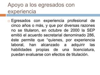 Apoyo a los egresados con
experiencia
   Egresados con experiencia profesional de
    cinco años o más, y que por diversas razones
    no se titularon, en octubre de 2000 la SEP
    emitió el acuerdo secretarial denominado 286,
    éste permite que “quienes, por experiencia
    laboral, han alcanzado a adquirir las
    habilidades propias de una licenciatura,
    puedan evaluarse con efectos de titulación.
 