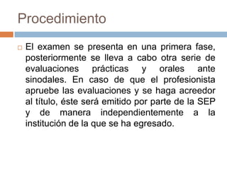 Procedimiento
   El examen se presenta en una primera fase,
    posteriormente se lleva a cabo otra serie de
    evaluaciones prácticas y orales ante
    sinodales. En caso de que el profesionista
    apruebe las evaluaciones y se haga acreedor
    al título, éste será emitido por parte de la SEP
    y de manera independientemente a la
    institución de la que se ha egresado.
 