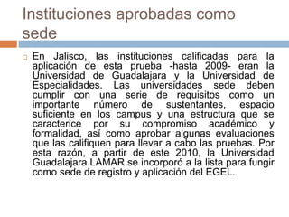 Instituciones aprobadas como
sede
   En Jalisco, las instituciones calificadas para la
    aplicación de esta prueba -hasta 2009- eran la
    Universidad de Guadalajara y la Universidad de
    Especialidades. Las universidades sede deben
    cumplir con una serie de requisitos como un
    importante número de sustentantes, espacio
    suficiente en los campus y una estructura que se
    caracterice por su compromiso académico y
    formalidad, así como aprobar algunas evaluaciones
    que las califiquen para llevar a cabo las pruebas. Por
    esta razón, a partir de este 2010, la Universidad
    Guadalajara LAMAR se incorporó a la lista para fungir
    como sede de registro y aplicación del EGEL.
 