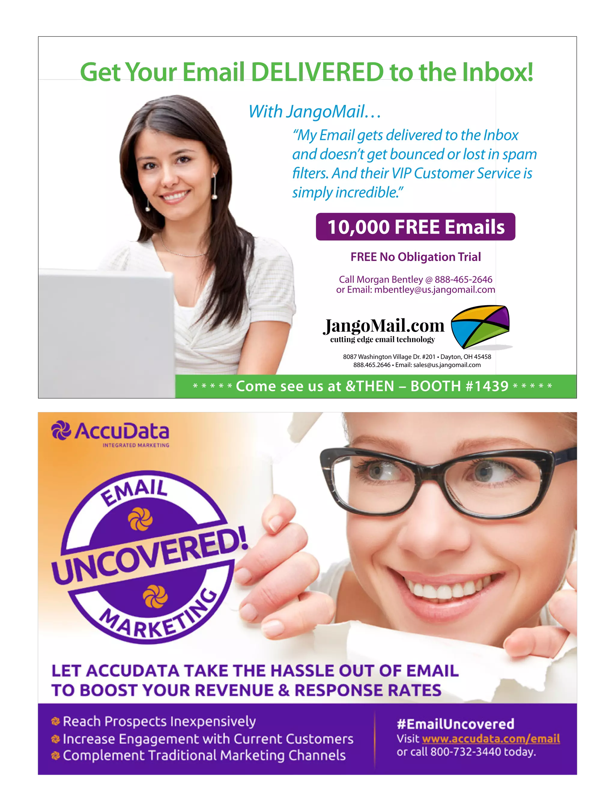 With JangoMail…
“My Email gets delivered to the Inbox
and doesn’t get bounced or lost in spam
filters. And their VIP Customer Service is
simply incredible.”
10,000 FREE Emails
FREE No Obligation Trial
Call Morgan Bentley @ 888-465-2646
or Email: mbentley@us.jangomail.com
JangoMail.com
cutting edge email technology
JangoMail.com
cutting edge email technology
8087 Washington Village Dr. #201 • Dayton, OH 45458
888.465.2646 • Email: sales@us.jangomail.com
GetYour Email DELIVERED to the Inbox!
* * * * * Come see us at &THEN – BOOTH #1439 * * * * *
 