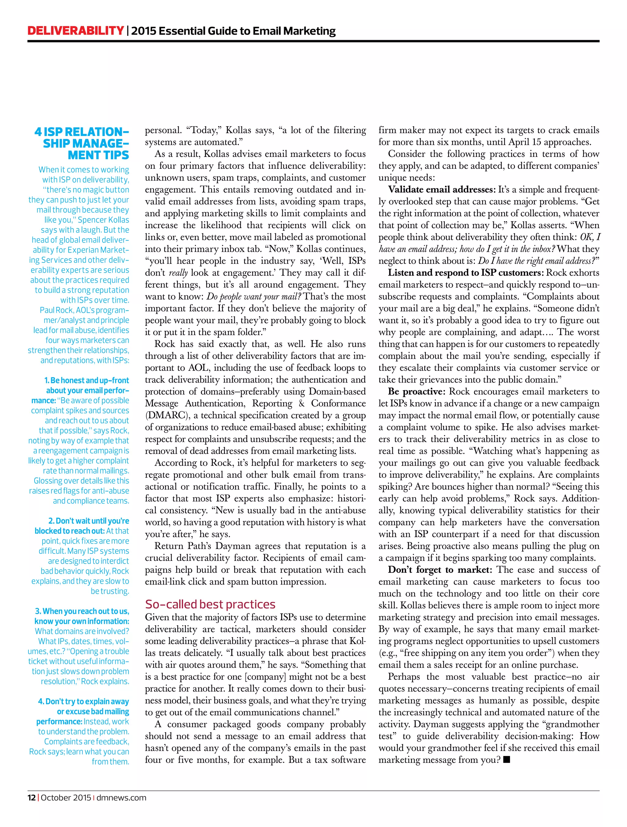 personal. “Today,” Kollas says, “a lot of the filtering
systems are automated.”
As a result, Kollas advises email marketers to focus
on four primary factors that influence deliverability:
unknown users, spam traps, complaints, and customer
engagement. This entails removing outdated and in-
valid email addresses from lists, avoiding spam traps,
and applying marketing skills to limit complaints and
increase the likelihood that recipients will click on
links or, even better, move mail labeled as promotional
into their primary inbox tab. “Now,” Kollas continues,
“you’ll hear people in the industry say, ‘Well, ISPs
don’t really look at engagement.’ They may call it dif-
ferent things, but it’s all around engagement. They
want to know: Do people want your mail? That’s the most
important factor. If they don’t believe the majority of
people want your mail, they’re probably going to block
it or put it in the spam folder.”
Rock has said exactly that, as well. He also runs
through a list of other deliverability factors that are im-
portant to AOL, including the use of feedback loops to
track deliverability information; the authentication and
protection of domains—preferably using Domain-based
Message Authentication, Reporting & Conformance
(DMARC), a technical specification created by a group
of organizations to reduce email-based abuse; exhibiting
respect for complaints and unsubscribe requests; and the
removal of dead addresses from email marketing lists.
According to Rock, it’s helpful for marketers to seg-
regate promotional and other bulk email from trans-
actional or notification traffic. Finally, he points to a
factor that most ISP experts also emphasize: histori-
cal consistency. “New is usually bad in the anti-abuse
world, so having a good reputation with history is what
you’re after,” he says.
Return Path’s Dayman agrees that reputation is a
crucial deliverability factor. Recipients of email cam-
paigns help build or break that reputation with each
email-link click and spam button impression.
So-called best practices
Given that the majority of factors ISPs use to determine
deliverability are tactical, marketers should consider
some leading deliverability practices—a phrase that Kol-
las treats delicately. “I usually talk about best practices
with air quotes around them,” he says. “Something that
is a best practice for one [company] might not be a best
practice for another. It really comes down to their busi-
ness model, their business goals, and what they’re trying
to get out of the email communications channel.”
A consumer packaged goods company probably
should not send a message to an email address that
hasn’t opened any of the company’s emails in the past
four or five months, for example. But a tax software
firm maker may not expect its targets to crack emails
for more than six months, until April 15 approaches.
Consider the following practices in terms of how
they apply, and can be adapted, to different companies’
unique needs:
Validate email addresses: It’s a simple and frequent-
ly overlooked step that can cause major problems. “Get
the right information at the point of collection, whatever
that point of collection may be,” Kollas asserts. “When
people think about deliverability they often think: OK, I
have an email address; how do I get it in the inbox? What they
neglect to think about is: Do I have the right email address?”
Listen and respond to ISP customers: Rock exhorts
email marketers to respect—and quickly respond to—un-
subscribe requests and complaints. “Complaints about
your mail are a big deal,” he explains. “Someone didn’t
want it, so it’s probably a good idea to try to figure out
why people are complaining, and adapt…. The worst
thing that can happen is for our customers to repeatedly
complain about the mail you’re sending, especially if
they escalate their complaints via customer service or
take their grievances into the public domain.”
Be proactive: Rock encourages email marketers to
let ISPs know in advance if a change or a new campaign
may impact the normal email flow, or potentially cause
a complaint volume to spike. He also advises market-
ers to track their deliverability metrics in as close to
real time as possible. “Watching what’s happening as
your mailings go out can give you valuable feedback
to improve deliverability,” he explains. Are complaints
spiking? Are bounces higher than normal? “Seeing this
early can help avoid problems,” Rock says. Addition-
ally, knowing typical deliverability statistics for their
company can help marketers have the conversation
with an ISP counterpart if a need for that discussion
arises. Being proactive also means pulling the plug on
a campaign if it begins sparking too many complaints.
Don’t forget to market: The ease and success of
email marketing can cause marketers to focus too
much on the technology and too little on their core
skill. Kollas believes there is ample room to inject more
marketing strategy and precision into email messages.
By way of example, he says that many email market-
ing programs neglect opportunities to upsell customers
(e.g., “free shipping on any item you order”) when they
email them a sales receipt for an online purchase.
Perhaps the most valuable best practice—no air
quotes necessary—concerns treating recipients of email
marketing messages as humanly as possible, despite
the increasingly technical and automated nature of the
activity. Dayman suggests applying the “grandmother
test” to guide deliverability decision-making: How
would your grandmother feel if she received this email
marketing message from you? n
4 ISP RELATION-
SHIP MANAGE-
MENT TIPS
When it comes to working
with ISP on deliverability,
“there’s no magic button
they can push to just let your
mail through because they
like you,” Spencer Kollas
says with a laugh. But the
head of global email deliver-
ability for Experian Market-
ing Services and other deliv-
erability experts are serious
about the practices required
to build a strong reputation
with ISPs over time.
PaulRock,AOL’sprogram-
mer/analystandprinciple
leadformailabuse,identifies
fourwaysmarketerscan
strengthentheirrelationships,
andreputations,withISPs:
1.Behonestandup-front
aboutyouremailperfor-
mance:“Beawareofpossible
complaintspikesandsources
andreachouttousabout
thatifpossible,”saysRock,
notingbywayofexamplethat
areengagementcampaignis
likelytogetahighercomplaint
ratethannormalmailings.
Glossingoverdetailslikethis
raisesredflagsforanti-abuse
andcomplianceteams.
2.Don’twaituntilyou’re
blockedtoreachout:Atthat
point,quickfixesaremore
difficult.ManyISPsystems
aredesignedtointerdict
badbehaviorquickly,Rock
explains,andtheyareslowto
betrusting.
3.Whenyoureachouttous,
knowyourowninformation:
Whatdomainsareinvolved?
WhatIPs,dates,times,vol-
umes,etc.?“Openingatrouble
ticketwithoutusefulinforma-
tionjustslowsdownproblem
resolution,”Rockexplains.
4.Don’ttrytoexplainaway
orexcusebadmailing
performance:Instead,work
tounderstandtheproblem.
Complaintsarefeedback,
Rocksays;learnwhatyoucan
fromthem.
DELIVERABILITY | 2015 Essential Guide to Email Marketing
12 | October 2015 | dmnews.com
 