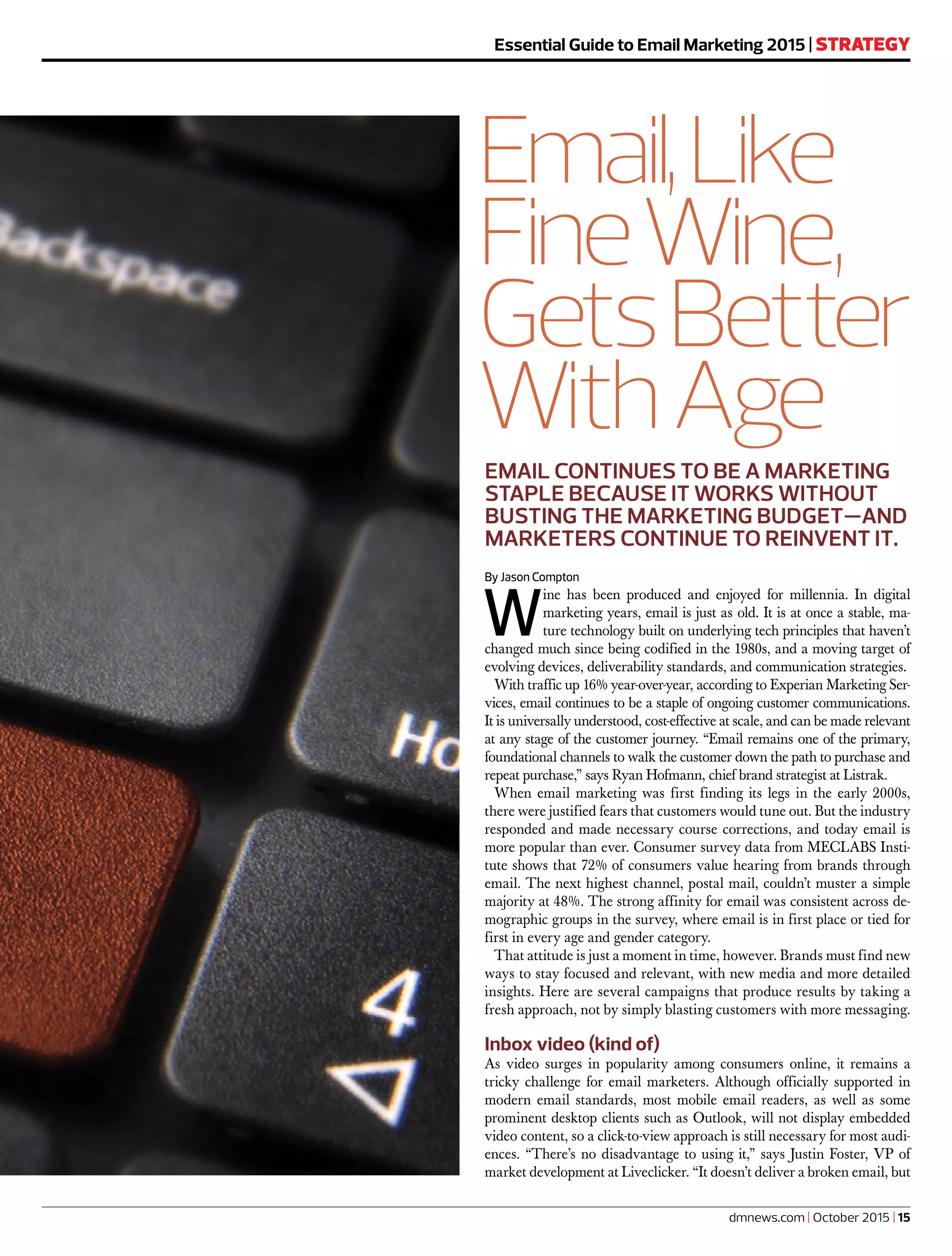 EMAIL CONTINUES TO BE A MARKETING
STAPLE BECAUSE IT WORKS WITHOUT
BUSTING THE MARKETING BUDGET—AND
MARKETERS CONTINUE TO REINVENT IT.
Essential Guide to Email Marketing 2015 | STRATEGY
dmnews.com | October 2015 | 15
Email,Like
FineWine,
GetsBetter
WithAge
By Jason Compton
W
ine has been produced and enjoyed for millennia. In digital
marketing years, email is just as old. It is at once a stable, ma-
ture technology built on underlying tech principles that haven’t
changed much since being codified in the 1980s, and a moving target of
evolving devices, deliverability standards, and communication strategies.
With traffic up 16% year-over-year, according to Experian Marketing Ser-
vices, email continues to be a staple of ongoing customer communications.
It is universally understood, cost-effective at scale, and can be made relevant
at any stage of the customer journey. “Email remains one of the primary,
foundational channels to walk the customer down the path to purchase and
repeat purchase,” says Ryan Hofmann, chief brand strategist at Listrak.
When email marketing was first finding its legs in the early 2000s,
there were justified fears that customers would tune out. But the industry
responded and made necessary course corrections, and today email is
more popular than ever. Consumer survey data from MECLABS Insti-
tute shows that 72% of consumers value hearing from brands through
email. The next highest channel, postal mail, couldn’t muster a simple
majority at 48%. The strong affinity for email was consistent across de-
mographic groups in the survey, where email is in first place or tied for
first in every age and gender category.
That attitude is just a moment in time, however. Brands must find new
ways to stay focused and relevant, with new media and more detailed
insights. Here are several campaigns that produce results by taking a
fresh approach, not by simply blasting customers with more messaging.
Inbox video (kind of)
As video surges in popularity among consumers online, it remains a
tricky challenge for email marketers. Although officially supported in
modern email standards, most mobile email readers, as well as some
prominent desktop clients such as Outlook, will not display embedded
video content, so a click-to-view approach is still necessary for most audi-
ences. “There’s no disadvantage to using it,” says Justin Foster, VP of
market development at Liveclicker. “It doesn’t deliver a broken email, but
 