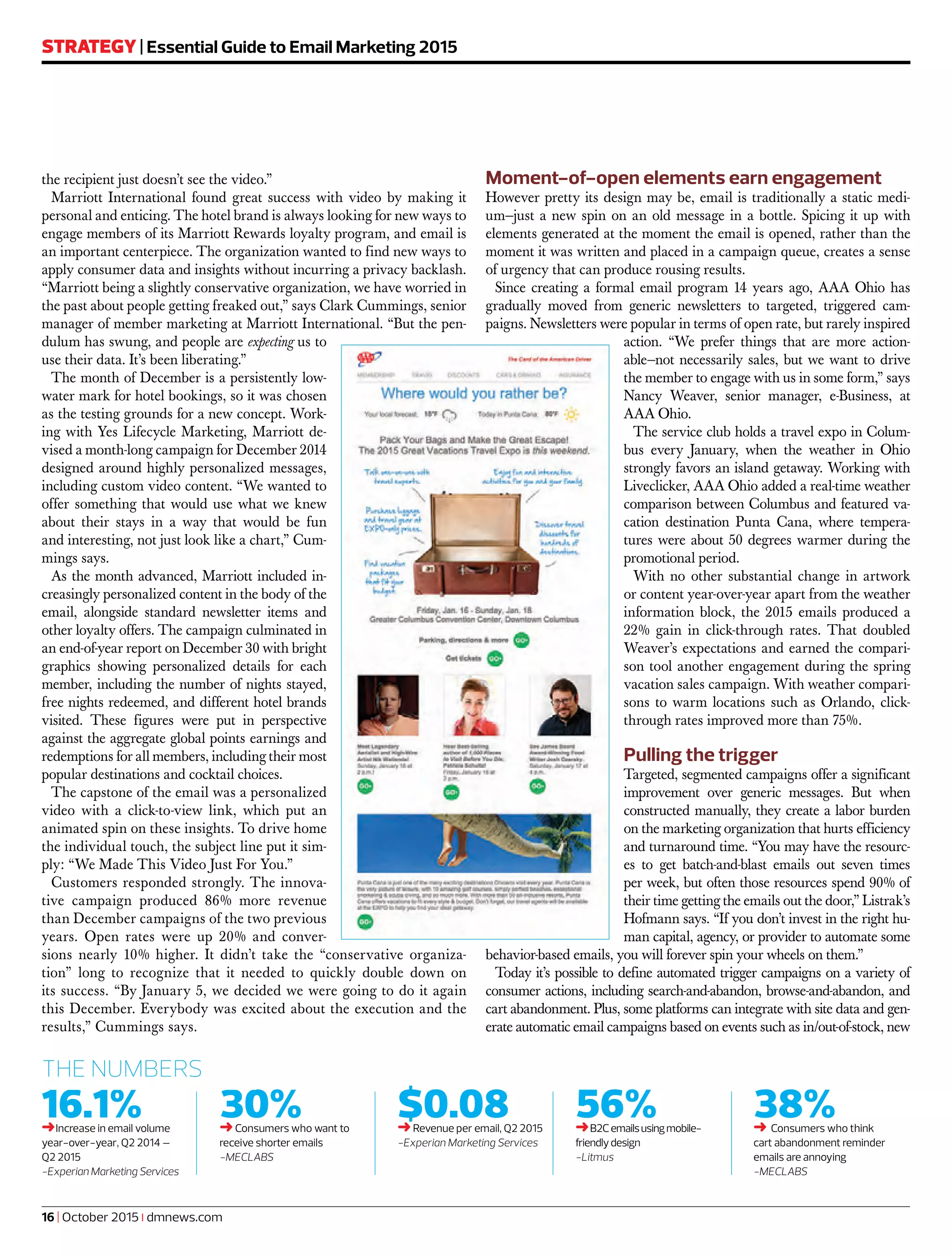 16.1%➜Increase in email volume
year-over-year, Q2 2014 –
Q2 2015
-Experian Marketing Services
30%➜Consumers who want to
receive shorter emails
-MECLABS
$0.08➜Revenue per email, Q2 2015
-Experian Marketing Services
56%➜B2Cemailsusingmobile-
friendlydesign
-Litmus
38%➜ Consumers who think
cart abandonment reminder
emails are annoying
-MECLABS
THE NUMBERS
16 | October 2015 | dmnews.com
STRATEGY | Essential Guide to Email Marketing 2015
the recipient just doesn’t see the video.”
Marriott International found great success with video by making it
personal and enticing. The hotel brand is always looking for new ways to
engage members of its Marriott Rewards loyalty program, and email is
an important centerpiece. The organization wanted to find new ways to
apply consumer data and insights without incurring a privacy backlash.
“Marriott being a slightly conservative organization, we have worried in
the past about people getting freaked out,” says Clark Cummings, senior
manager of member marketing at Marriott International. “But the pen-
dulum has swung, and people are expecting us to
use their data. It’s been liberating.”
The month of December is a persistently low-
water mark for hotel bookings, so it was chosen
as the testing grounds for a new concept. Work-
ing with Yes Lifecycle Marketing, Marriott de-
vised a month-long campaign for December 2014
designed around highly personalized messages,
including custom video content. “We wanted to
offer something that would use what we knew
about their stays in a way that would be fun
and interesting, not just look like a chart,” Cum-
mings says.
As the month advanced, Marriott included in-
creasingly personalized content in the body of the
email, alongside standard newsletter items and
other loyalty offers. The campaign culminated in
an end-of-year report on December 30 with bright
graphics showing personalized details for each
member, including the number of nights stayed,
free nights redeemed, and different hotel brands
visited. These figures were put in perspective
against the aggregate global points earnings and
redemptions for all members, including their most
popular destinations and cocktail choices.
The capstone of the email was a personalized
video with a click-to-view link, which put an
animated spin on these insights. To drive home
the individual touch, the subject line put it sim-
ply: “We Made This Video Just For You.”
Customers responded strongly. The innova-
tive campaign produced 86% more revenue
than December campaigns of the two previous
years. Open rates were up 20% and conver-
sions nearly 10% higher. It didn’t take the “conservative organiza-
tion” long to recognize that it needed to quickly double down on
its success. “By January 5, we decided we were going to do it again
this December. Everybody was excited about the execution and the
results,” Cummings says.
Moment-of-open elements earn engagement
However pretty its design may be, email is traditionally a static medi-
um—just a new spin on an old message in a bottle. Spicing it up with
elements generated at the moment the email is opened, rather than the
moment it was written and placed in a campaign queue, creates a sense
of urgency that can produce rousing results.
Since creating a formal email program 14 years ago, AAA Ohio has
gradually moved from generic newsletters to targeted, triggered cam-
paigns. Newsletters were popular in terms of open rate, but rarely inspired
action. “We prefer things that are more action-
able—not necessarily sales, but we want to drive
the member to engage with us in some form,” says
Nancy Weaver, senior manager, e-Business, at
AAA Ohio.
The service club holds a travel expo in Colum-
bus every January, when the weather in Ohio
strongly favors an island getaway. Working with
Liveclicker, AAA Ohio added a real-time weather
comparison between Columbus and featured va-
cation destination Punta Cana, where tempera-
tures were about 50 degrees warmer during the
promotional period.
With no other substantial change in artwork
or content year-over-year apart from the weather
information block, the 2015 emails produced a
22% gain in click-through rates. That doubled
Weaver’s expectations and earned the compari-
son tool another engagement during the spring
vacation sales campaign. With weather compari-
sons to warm locations such as Orlando, click-
through rates improved more than 75%.
Pulling the trigger
Targeted, segmented campaigns offer a significant
improvement over generic messages. But when
constructed manually, they create a labor burden
on the marketing organization that hurts efficiency
and turnaround time. “You may have the resourc-
es to get batch-and-blast emails out seven times
per week, but often those resources spend 90% of
their time getting the emails out the door,” Listrak’s
Hofmann says. “If you don’t invest in the right hu-
man capital, agency, or provider to automate some
behavior-based emails, you will forever spin your wheels on them.”
Today it’s possible to define automated trigger campaigns on a variety of
consumer actions, including search-and-abandon, browse-and-abandon, and
cart abandonment. Plus, some platforms can integrate with site data and gen-
erate automatic email campaigns based on events such as in/out-of-stock, new
 