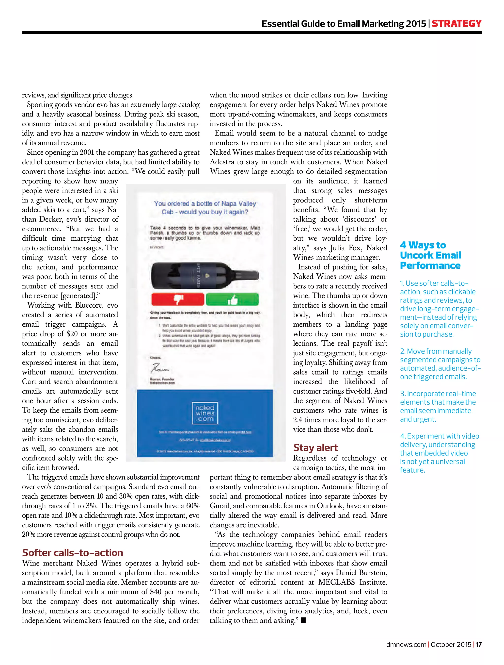 Essential Guide to Email Marketing 2015 | STRATEGY
4 Ways to
Uncork Email
Performance
1. Use softer calls-to-
action, such as clickable
ratings and reviews, to
drive long-term engage-
ment—instead of relying
solely on email conver-
sion to purchase.
2. Move from manually
segmented campaigns to
automated, audience-of-
one triggered emails.
3. Incorporate real-time
elements that make the
email seem immediate
and urgent.
4. Experiment with video
delivery, understanding
that embedded video
is not yet a universal
feature.
dmnews.com | October 2015 | 17
reviews, and significant price changes.
Sporting goods vendor evo has an extremely large catalog
and a heavily seasonal business. During peak ski season,
consumer interest and product availability fluctuates rap-
idly, and evo has a narrow window in which to earn most
of its annual revenue.
Since opening in 2001 the company has gathered a great
deal of consumer behavior data, but had limited ability to
convert those insights into action. “We could easily pull
reporting to show how many
people were interested in a ski
in a given week, or how many
added skis to a cart,” says Na-
than Decker, evo’s director of
e-commerce. “But we had a
difficult time marrying that
up to actionable messages. The
timing wasn’t very close to
the action, and performance
was poor, both in terms of the
number of messages sent and
the revenue [generated].”
Working with Bluecore, evo
created a series of automated
email trigger campaigns. A
price drop of $20 or more au-
tomatically sends an email
alert to customers who have
expressed interest in that item,
without manual intervention.
Cart and search abandonment
emails are automatically sent
one hour after a session ends.
To keep the emails from seem-
ing too omniscient, evo deliber-
ately salts the abandon emails
with items related to the search,
as well, so consumers are not
confronted solely with the spe-
cific item browsed.
The triggered emails have shown substantial improvement
over evo’s conventional campaigns. Standard evo email out-
reach generates between 10 and 30% open rates, with click-
through rates of 1 to 3%. The triggered emails have a 60%
open rate and 10% a click-through rate. Most important, evo
customers reached with trigger emails consistently generate
20% more revenue against control groups who do not.
Softer calls-to-action
Wine merchant Naked Wines operates a hybrid sub-
scription model, built around a platform that resembles
a mainstream social media site. Member accounts are au-
tomatically funded with a minimum of $40 per month,
but the company does not automatically ship wines.
Instead, members are encouraged to socially follow the
independent winemakers featured on the site, and order
when the mood strikes or their cellars run low. Inviting
engagement for every order helps Naked Wines promote
more up-and-coming winemakers, and keeps consumers
invested in the process.
Email would seem to be a natural channel to nudge
members to return to the site and place an order, and
Naked Wines makes frequent use of its relationship with
Adestra to stay in touch with customers. When Naked
Wines grew large enough to do detailed segmentation
on its audience, it learned
that strong sales messages
produced only short-term
benefits. “We found that by
talking about ‘discounts’ or
‘free,’ we would get the order,
but we wouldn’t drive loy-
alty,” says Julia Fox, Naked
Wines marketing manager.
Instead of pushing for sales,
Naked Wines now asks mem-
bers to rate a recently received
wine. The thumbs up-or-down
interface is shown in the email
body, which then redirects
members to a landing page
where they can rate more se-
lections. The real payoff isn’t
just site engagement, but ongo-
ing loyalty. Shifting away from
sales email to ratings emails
increased the likelihood of
customer ratings five-fold. And
the segment of Naked Wines
customers who rate wines is
2.4 times more loyal to the ser-
vice than those who don’t.
Stay alert
Regardless of technology or
campaign tactics, the most im-
portant thing to remember about email strategy is that it’s
constantly vulnerable to disruption. Automatic filtering of
social and promotional notices into separate inboxes by
Gmail, and comparable features in Outlook, have substan-
tially altered the way email is delivered and read. More
changes are inevitable.
“As the technology companies behind email readers
improve machine learning, they will be able to better pre-
dict what customers want to see, and customers will trust
them and not be satisfied with inboxes that show email
sorted simply by the most recent,” says Daniel Burstein,
director of editorial content at MECLABS Institute.
“That will make it all the more important and vital to
deliver what customers actually value by learning about
their preferences, diving into analytics, and, heck, even
talking to them and asking.” ■
 
