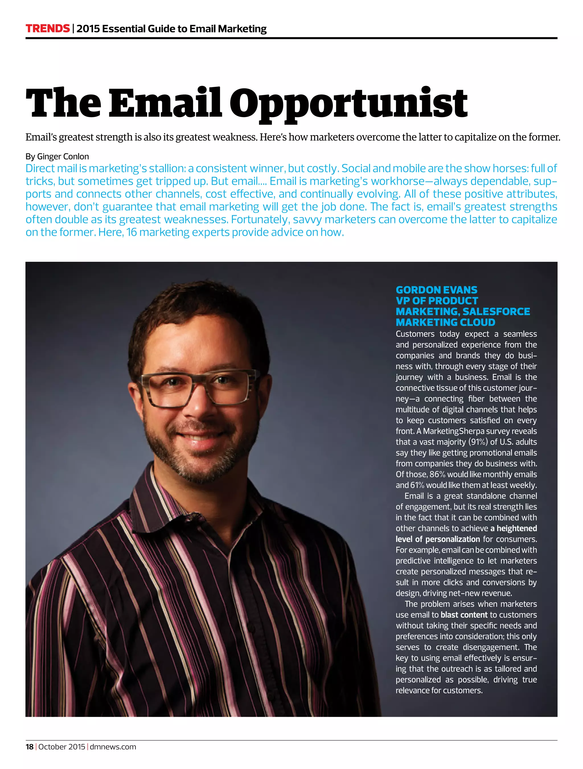 By Ginger Conlon
Direct mail is marketing’s stallion: a consistent winner, but costly. Social and mobile are the show horses: full of
tricks, but sometimes get tripped up. But email…. Email is marketing’s workhorse—always dependable, sup-
ports and connects other channels, cost effective, and continually evolving. All of these positive attributes,
however, don’t guarantee that email marketing will get the job done. The fact is, email’s greatest strengths
often double as its greatest weaknesses. Fortunately, savvy marketers can overcome the latter to capitalize
on the former. Here, 16 marketing experts provide advice on how.
TRENDS | 2015 Essential Guide to Email Marketing
18 | October 2015 | dmnews.com
The Email Opportunist
Email’s greatest strength is also its greatest weakness. Here’s how marketers overcome the latter to capitalize on the former.
GORDON EVANS
VP OF PRODUCT
MARKETING, SALESFORCE
MARKETING CLOUD
Customers today expect a seamless
and personalized experience from the
companies and brands they do busi-
ness with, through every stage of their
journey with a business. Email is the
connective tissue of this customer jour-
ney—a connecting fiber between the
multitude of digital channels that helps
to keep customers satisfied on every
front. A MarketingSherpa survey reveals
that a vast majority (91%) of U.S. adults
say they like getting promotional emails
from companies they do business with.
Of those, 86% would like monthly emails
and 61% would like them at least weekly.
Email is a great standalone channel
of engagement, but its real strength lies
in the fact that it can be combined with
other channels to achieve a heightened
level of personalization for consumers.
Forexample,emailcanbecombinedwith
predictive intelligence to let marketers
create personalized messages that re-
sult in more clicks and conversions by
design, driving net-new revenue.
The problem arises when marketers
use email to blast content to customers
without taking their specific needs and
preferences into consideration; this only
serves to create disengagement. The
key to using email effectively is ensur-
ing that the outreach is as tailored and
personalized as possible, driving true
relevance for customers.
 