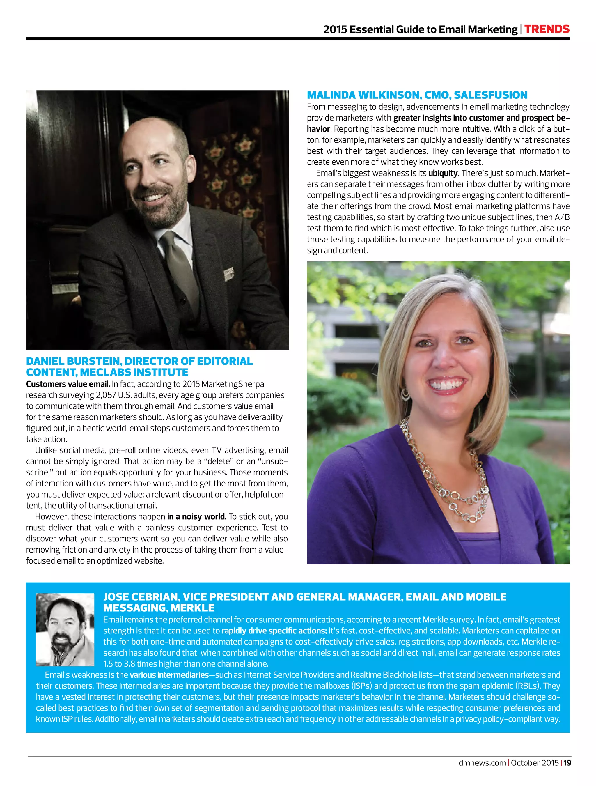 dmnews.com | October 2015 | 19
2015 Essential Guide to Email Marketing | TRENDS
MALINDA WILKINSON, CMO, SALESFUSION
From messaging to design, advancements in email marketing technology
provide marketers with greater insights into customer and prospect be-
havior. Reporting has become much more intuitive. With a click of a but-
ton, for example, marketers can quickly and easily identify what resonates
best with their target audiences. They can leverage that information to
create even more of what they know works best.
Email’s biggest weakness is its ubiquity. There’s just so much. Market-
ers can separate their messages from other inbox clutter by writing more
compellingsubjectlinesandprovidingmoreengagingcontenttodifferenti-
ate their offerings from the crowd. Most email marketing platforms have
testing capabilities, so start by crafting two unique subject lines, then A/B
test them to find which is most effective. To take things further, also use
those testing capabilities to measure the performance of your email de-
sign and content.
DANIEL BURSTEIN, DIRECTOR OF EDITORIAL
CONTENT, MECLABS INSTITUTE
Customers value email. In fact, according to 2015 MarketingSherpa
research surveying 2,057 U.S. adults, every age group prefers companies
to communicate with them through email. And customers value email
for the same reason marketers should. As long as you have deliverability
figured out, in a hectic world, email stops customers and forces them to
take action.
Unlike social media, pre-roll online videos, even TV advertising, email
cannot be simply ignored. That action may be a “delete” or an “unsub-
scribe,” but action equals opportunity for your business. Those moments
of interaction with customers have value, and to get the most from them,
you must deliver expected value: a relevant discount or offer, helpful con-
tent, the utility of transactional email.
However, these interactions happen in a noisy world. To stick out, you
must deliver that value with a painless customer experience. Test to
discover what your customers want so you can deliver value while also
removing friction and anxiety in the process of taking them from a value-
focused email to an optimized website.
JOSE CEBRIAN, VICE PRESIDENT AND GENERAL MANAGER, EMAIL AND MOBILE
MESSAGING, MERKLE
Email remains the preferred channel for consumer communications, according to a recent Merkle survey. In fact, email’s greatest
strength is that it can be used to rapidly drive specific actions; it’s fast, cost-effective, and scalable. Marketers can capitalize on
this for both one-time and automated campaigns to cost-effectively drive sales, registrations, app downloads, etc. Merkle re-
search has also found that, when combined with other channels such as social and direct mail, email can generate response rates
1.5 to 3.8 times higher than one channel alone.
Email’s weakness is the various intermediaries—such as Internet Service Providers and Realtime Blackhole lists—that stand between marketers and
their customers. These intermediaries are important because they provide the mailboxes (ISPs) and protect us from the spam epidemic (RBLs). They
have a vested interest in protecting their customers, but their presence impacts marketer’s behavior in the channel. Marketers should challenge so-
called best practices to find their own set of segmentation and sending protocol that maximizes results while respecting consumer preferences and
knownISPrules.Additionally,emailmarketersshouldcreateextrareachandfrequencyinotheraddressablechannelsinaprivacypolicy-compliantway.
 