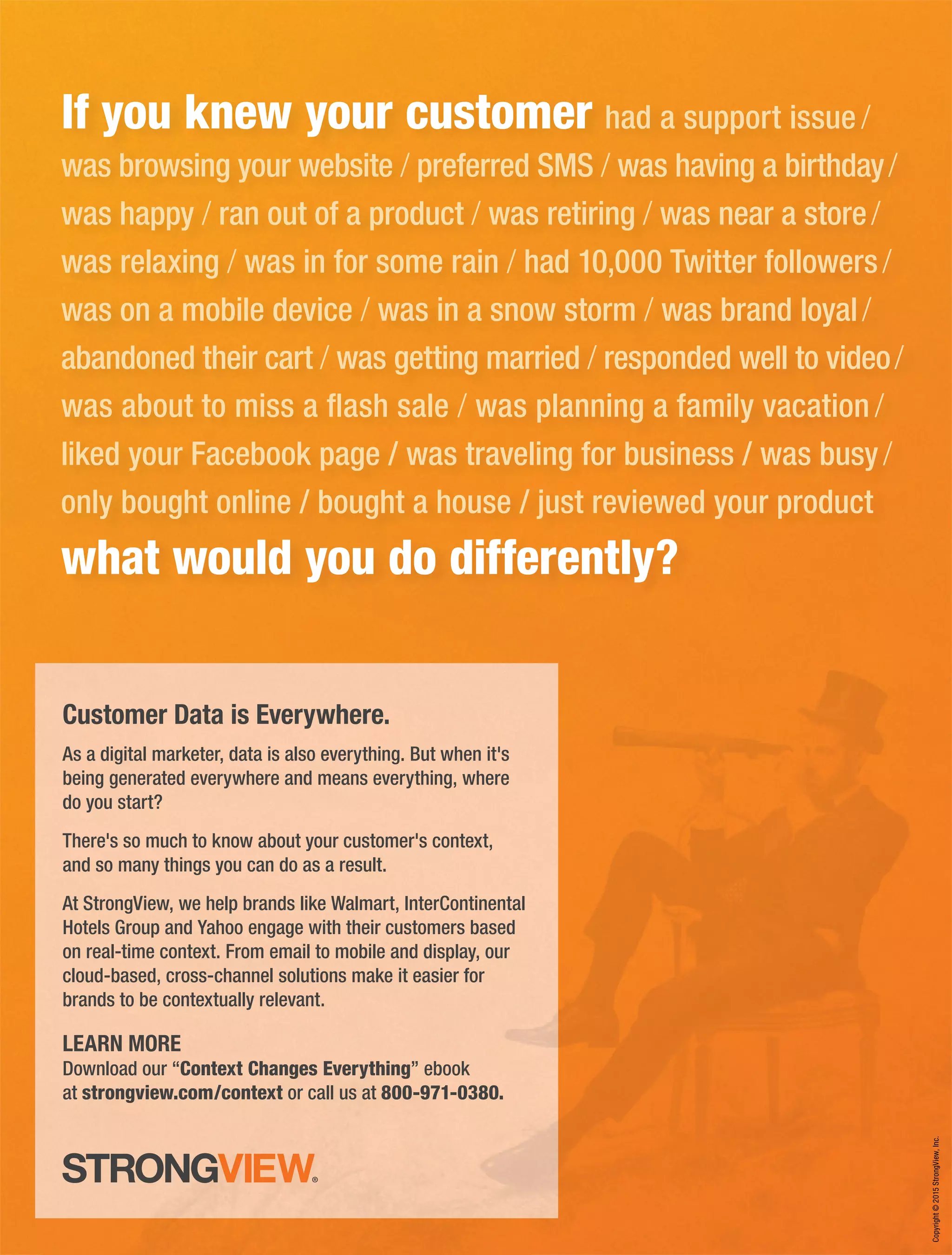 If you knew your customer had a support issue /
was browsing your website / preferred SMS / was having a birthday/
was happy / ran out of a product / was retiring / was near a store/
was relaxing / was in for some rain / had 10,000 Twitter followers/
was on a mobile device / was in a snow storm / was brand loyal/
abandoned their cart / was getting married / responded well to video/
was about to miss a ﬂash sale / was planning a family vacation /
liked your Facebook page / was traveling for business / was busy/
only bought online / bought a house / just reviewed your product
what would you do differently?
Customer Data is Everywhere.
As a digital marketer, data is also everything. But when it's
being generated everywhere and means everything, where
do you start?
There's so much to know about your customer's context,
and so many things you can do as a result.
At StrongView, we help brands like Walmart, InterContinental
Hotels Group and Yahoo engage with their customers based
on real-time context. From email to mobile and display, our
cloud-based, cross-channel solutions make it easier for
brands to be contextually relevant.
LEARN MORE
Download our “Context Changes Everything” ebook
at strongview.com/context or call us at 800-971-0380.
Copyright©2015StrongView,Inc.
 
