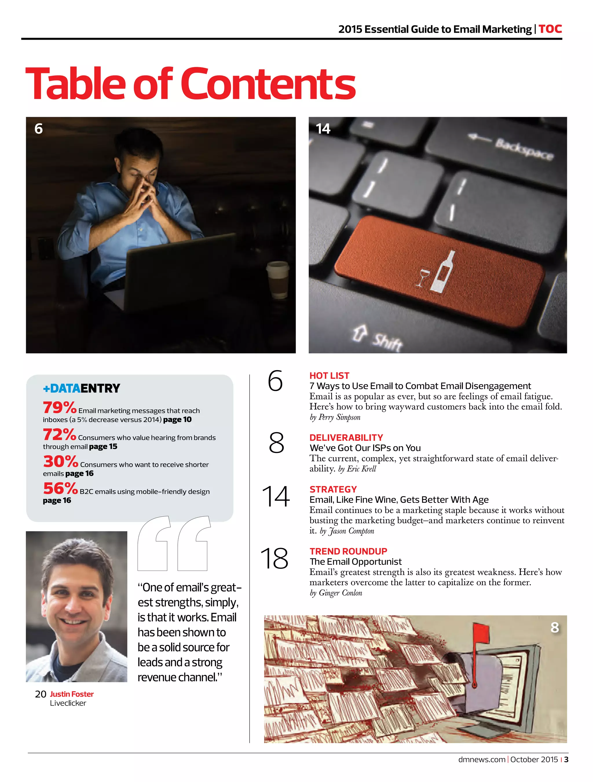 6 HOT LIST
7 Ways to Use Email to Combat Email Disengagement
Email is as popular as ever, but so are feelings of email fatigue.
Here’s how to bring wayward customers back into the email fold.
by Perry Simpson
8 DELIVERABILITY
We’ve Got Our ISPs on You
The current, complex, yet straightforward state of email deliver-
ability. by Eric Krell
14 STRATEGY
Email, Like Fine Wine, Gets Better With Age
Email continues to be a marketing staple because it works without
busting the marketing budget—and marketers continue to reinvent
it. by Jason Compton
18 TREND ROUNDUP
The Email Opportunist
Email’s greatest strength is also its greatest weakness. Here’s how
marketers overcome the latter to capitalize on the former.
by Ginger Conlon
TableofContents
+DATAENTRY
79%Email marketing messages that reach
inboxes (a 5% decrease versus 2014) page 10
72%Consumers who value hearing from brands
through email page 15
30%Consumers who want to receive shorter
emails page 16
56%B2C emails using mobile-friendly design
page 16
Justin Foster
Liveclicker
20
1014
2015 Essential Guide to Email Marketing | TOC
“Oneofemail’sgreat-
eststrengths,simply,
isthatitworks.Email
hasbeenshownto
beasolidsourcefor
leadsandastrong
revenuechannel.”
dmnews.com | October 2015 | 3
6
8
 