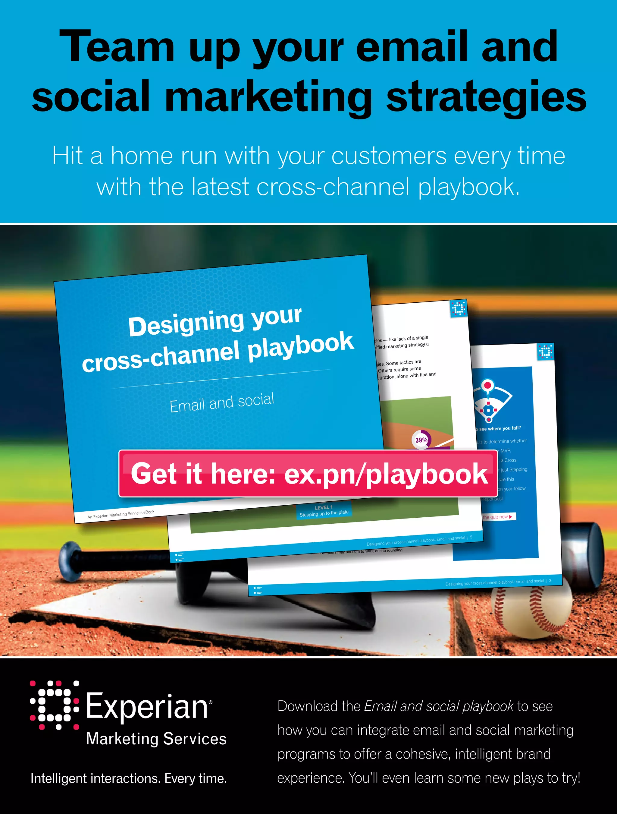 Designing your cross-channel playbook: Email and social | 3
Methodology
The figures presented in this ebook are pulled from a month-long online assessment
that was taken between May 8 and June 8, 2015. There were 82 marketers who took
the quiz, with the following job title breakdown:
Job title of quiz respondents
21% 49%
15%23%
4%
1%
9%
4% CMO/EVP/SVP
1% Vice President
15% Director
49% Manager
9% Analyst/Coordinator
23% Other
*Numbers may not sum to 100% due to rounding.
Curious to see where you fall?
Take our quiz to determine whether
you’re a Monetization MVP,
a Retargeting all-star, a Cross-
promoting captain or just Stepping
up to the plate. And see this
sidebar for insights on your fellow
marketers’ responses!
Take the quiz now
Designing your cross-channel playbook: Email and social | 2
Email and social — sworn rivals or a dynamic duo?
Most marketers realize the importance of a seamless customer experience. But common obstacles — like lack of a single
customer view, having the right technology and organizational structure — make executing a unified marketing strategy a
challenge across channels.
The good news is there are many ways you can begin to integrate your email and social strategies. Some tactics are
easy to implement — they’ll take nothing more than a bit of coordination and cross-promotion. Others require some
additional technology and data linkage. Over the following pages, we’ll outline four levels of integration, along with tips and
recommendations for further integration.
LEVEL 1
Stepping up to the plate
13%
Four levels of email and
social integration
LEVEL 2
Cross-promoting captain
39%
LEVEL 3
Retargeting all-star
LEVEL 4
Monetization MVP
32%
16%
Designing your
cross-channel playbook
Email and social
An Experian Marketing Services eBook
 