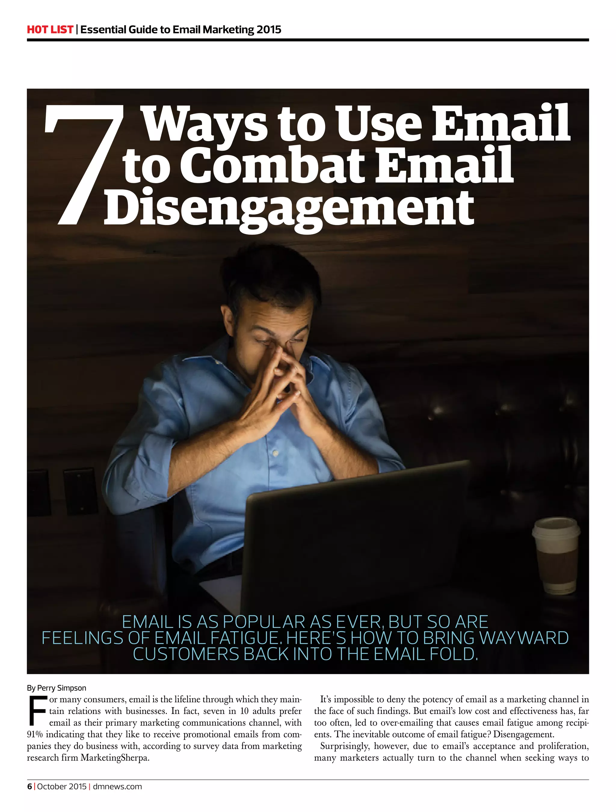H0T LIST | Essential Guide to Email Marketing 2015
By Perry Simpson
F
or many consumers, email is the lifeline through which they main-
tain relations with businesses. In fact, seven in 10 adults prefer
email as their primary marketing communications channel, with
91% indicating that they like to receive promotional emails from com-
panies they do business with, according to survey data from marketing
research firm MarketingSherpa.
It’s impossible to deny the potency of email as a marketing channel in
the face of such findings. But email’s low cost and effectiveness has, far
too often, led to over-emailing that causes email fatigue among recipi-
ents. The inevitable outcome of email fatigue? Disengagement.
Surprisingly, however, due to email’s acceptance and proliferation,
many marketers actually turn to the channel when seeking ways to
7Ways to Use Email
to Combat Email
Disengagement
EMAIL IS AS POPULAR AS EVER, BUT SO ARE
FEELINGS OF EMAIL FATIGUE. HERE’S HOW TO BRING WAYWARD
CUSTOMERS BACK INTO THE EMAIL FOLD.
6 | October 2015 | dmnews.com
 