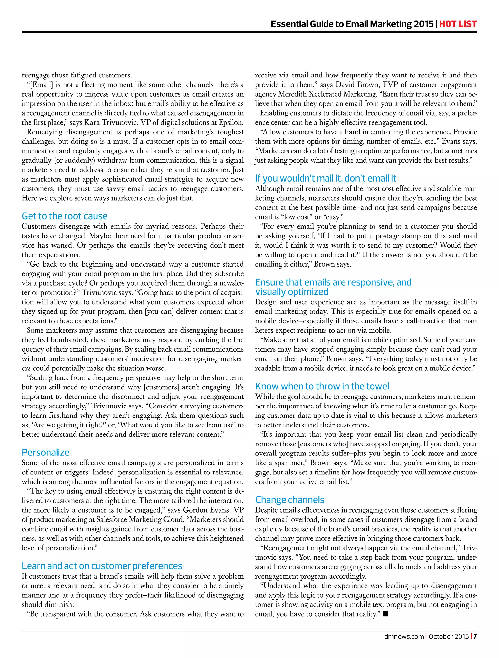 reengage those fatigued customers.
“[Email] is not a fleeting moment like some other channels—there’s a
real opportunity to impress value upon customers as email creates an
impression on the user in the inbox; but email’s ability to be effective as
a reengagement channel is directly tied to what caused disengagement in
the first place,” says Kara Trivunovic, VP of digital solutions at Epsilon.
Remedying disengagement is perhaps one of marketing’s toughest
challenges, but doing so is a must. If a customer opts in to email com-
munication and regularly engages with a brand’s email content, only to
gradually (or suddenly) withdraw from communication, this is a signal
marketers need to address to ensure that they retain that customer. Just
as marketers must apply sophisticated email strategies to acquire new
customers, they must use savvy email tactics to reengage customers.
Here we explore seven ways marketers can do just that.
Get to the root cause
Customers disengage with emails for myriad reasons. Perhaps their
tastes have changed. Maybe their need for a particular product or ser-
vice has waned. Or perhaps the emails they’re receiving don’t meet
their expectations.
“Go back to the beginning and understand why a customer started
engaging with your email program in the first place. Did they subscribe
via a purchase cycle? Or perhaps you acquired them through a newslet-
ter or promotion?” Trivunovic says. “Going back to the point of acquisi-
tion will allow you to understand what your customers expected when
they signed up for your program, then [you can] deliver content that is
relevant to these expectations.”
Some marketers may assume that customers are disengaging because
they feel bombarded; these marketers may respond by curbing the fre-
quency of their email campaigns. By scaling back email communications
without understanding customers’ motivation for disengaging, market-
ers could potentially make the situation worse.
“Scaling back from a frequency perspective may help in the short term
but you still need to understand why [customers] aren’t engaging. It’s
important to determine the disconnect and adjust your reengagement
strategy accordingly,” Trivunovic says. “Consider surveying customers
to learn firsthand why they aren’t engaging. Ask them questions such
as, ‘Are we getting it right?’ or, ‘What would you like to see from us?’ to
better understand their needs and deliver more relevant content.”
Personalize
Some of the most effective email campaigns are personalized in terms
of content or triggers. Indeed, personalization is essential to relevance,
which is among the most influential factors in the engagement equation.
“The key to using email effectively is ensuring the right content is de-
livered to customers at the right time. The more tailored the interaction,
the more likely a customer is to be engaged,” says Gordon Evans, VP
of product marketing at Salesforce Marketing Cloud. “Marketers should
combine email with insights gained from customer data across the busi-
ness, as well as with other channels and tools, to achieve this heightened
level of personalization.”
Learn and act on customer preferences
If customers trust that a brand’s emails will help them solve a problem
or meet a relevant need—and do so in what they consider to be a timely
manner and at a frequency they prefer—their likelihood of disengaging
should diminish.
“Be transparent with the consumer. Ask customers what they want to
receive via email and how frequently they want to receive it and then
provide it to them,” says David Brown, EVP of customer engagement
agency Meredith Xcelerated Marketing. “Earn their trust so they can be-
lieve that when they open an email from you it will be relevant to them.”
Enabling customers to dictate the frequency of email via, say, a prefer-
ence center can be a highly effective reengagement tool.
“Allow customers to have a hand in controlling the experience. Provide
them with more options for timing, number of emails, etc.,” Evans says.
“Marketers can do a lot of testing to optimize performance, but sometimes
just asking people what they like and want can provide the best results.”
If you wouldn’t mail it, don’t email it
Although email remains one of the most cost effective and scalable mar-
keting channels, marketers should ensure that they’re sending the best
content at the best possible time—and not just send campaigns because
email is “low cost” or “easy.”
“For every email you’re planning to send to a customer you should
be asking yourself, ‘If I had to put a postage stamp on this and mail
it, would I think it was worth it to send to my customer? Would they
be willing to open it and read it?’ If the answer is no, you shouldn’t be
emailing it either,” Brown says.
Ensure that emails are responsive, and
visually optimized
Design and user experience are as important as the message itself in
email marketing today. This is especially true for emails opened on a
mobile device—especially if those emails have a call-to-action that mar-
keters expect recipients to act on via mobile.
“Make sure that all of your email is mobile optimized. Some of your cus-
tomers may have stopped engaging simply because they can’t read your
email on their phone,” Brown says. “Everything today must not only be
readable from a mobile device, it needs to look great on a mobile device.”
Know when to throw in the towel
While the goal should be to reengage customers, marketers must remem-
ber the importance of knowing when it’s time to let a customer go. Keep-
ing customer data up-to-date is vital to this because it allows marketers
to better understand their customers.
“It’s important that you keep your email list clean and periodically
remove those [customers who] have stopped engaging. If you don’t, your
overall program results suffer—plus you begin to look more and more
like a spammer,” Brown says. “Make sure that you’re working to reen-
gage, but also set a timeline for how frequently you will remove custom-
ers from your active email list.”
Change channels
Despite email’s effectiveness in reengaging even those customers suffering
from email overload, in some cases if customers disengage from a brand
explicitly because of the brand’s email practices, the reality is that another
channel may prove more effective in bringing those customers back.
“Reengagement might not always happen via the email channel,” Triv-
unovic says. “You need to take a step back from your program, under-
stand how customers are engaging across all channels and address your
reengagement program accordingly.
“Understand what the experience was leading up to disengagement
and apply this logic to your reengagement strategy accordingly. If a cus-
tomer is showing activity on a mobile text program, but not engaging in
email, you have to consider that reality.” n
Essential Guide Essential Guide to Email Marketing 2015 | H0T LIST
dmnews.com | October 2015 | 7
 