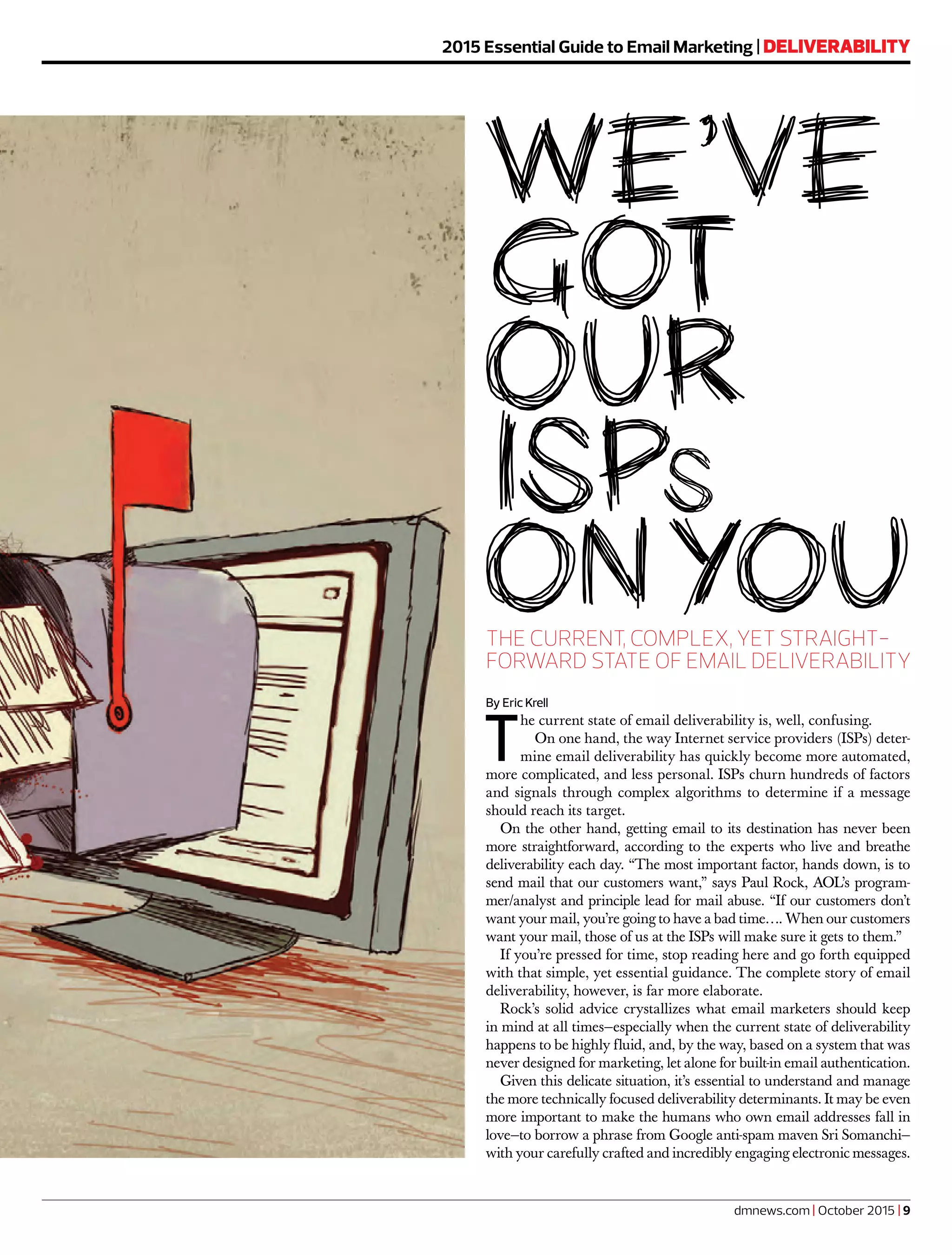 dmnews.com | October 2015 | 9
2015 Essential Guide to Email Marketing | DELIVERABILITY
THE CURRENT, COMPLEX, YET STRAIGHT-
FORWARD STATE OF EMAIL DELIVERABILITY
By Eric Krell
T
he current state of email deliverability is, well, confusing.
On one hand, the way Internet service providers (ISPs) deter-
mine email deliverability has quickly become more automated,
more complicated, and less personal. ISPs churn hundreds of factors
and signals through complex algorithms to determine if a message
should reach its target.
On the other hand, getting email to its destination has never been
more straightforward, according to the experts who live and breathe
deliverability each day. “The most important factor, hands down, is to
send mail that our customers want,” says Paul Rock, AOL’s program-
mer/analyst and principle lead for mail abuse. “If our customers don’t
want your mail, you’re going to have a bad time…. When our customers
want your mail, those of us at the ISPs will make sure it gets to them.”
If you’re pressed for time, stop reading here and go forth equipped
with that simple, yet essential guidance. The complete story of email
deliverability, however, is far more elaborate.
Rock’s solid advice crystallizes what email marketers should keep
in mind at all times—especially when the current state of deliverability
happens to be highly fluid, and, by the way, based on a system that was
never designed for marketing, let alone for built-in email authentication.
Given this delicate situation, it’s essential to understand and manage
the more technically focused deliverability determinants. It may be even
more important to make the humans who own email addresses fall in
love—to borrow a phrase from Google anti-spam maven Sri Somanchi—
with your carefully crafted and incredibly engaging electronic messages.
 