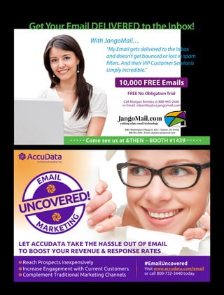 With JangoMail…
“My Email gets delivered to the Inbox
and doesn’t get bounced or lost in spam
filters. And their VIP Customer Service is
simply incredible.”
10,000 FREE Emails
FREE No Obligation Trial
Call Morgan Bentley @ 888-465-2646
or Email: mbentley@us.jangomail.com
JangoMail.com
cutting edge email technology
JangoMail.com
cutting edge email technology
8087 Washington Village Dr. #201 • Dayton, OH 45458
888.465.2646 • Email: sales@us.jangomail.com
GetYour Email DELIVERED to the Inbox!
* * * * * Come see us at &THEN – BOOTH #1439 * * * * *
 