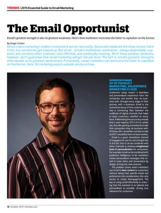 By Ginger Conlon
Direct mail is marketing’s stallion: a consistent winner, but costly. Social and mobile are the show horses: full of
tricks, but sometimes get tripped up. But email…. Email is marketing’s workhorse—always dependable, sup-
ports and connects other channels, cost effective, and continually evolving. All of these positive attributes,
however, don’t guarantee that email marketing will get the job done. The fact is, email’s greatest strengths
often double as its greatest weaknesses. Fortunately, savvy marketers can overcome the latter to capitalize
on the former. Here, 16 marketing experts provide advice on how.
TRENDS | 2015 Essential Guide to Email Marketing
18 | October 2015 | dmnews.com
The Email Opportunist
Email’s greatest strength is also its greatest weakness. Here’s how marketers overcome the latter to capitalize on the former.
GORDON EVANS
VP OF PRODUCT
MARKETING, SALESFORCE
MARKETING CLOUD
Customers today expect a seamless
and personalized experience from the
companies and brands they do busi-
ness with, through every stage of their
journey with a business. Email is the
connective tissue of this customer jour-
ney—a connecting fiber between the
multitude of digital channels that helps
to keep customers satisfied on every
front. A MarketingSherpa survey reveals
that a vast majority (91%) of U.S. adults
say they like getting promotional emails
from companies they do business with.
Of those, 86% would like monthly emails
and 61% would like them at least weekly.
Email is a great standalone channel
of engagement, but its real strength lies
in the fact that it can be combined with
other channels to achieve a heightened
level of personalization for consumers.
Forexample,emailcanbecombinedwith
predictive intelligence to let marketers
create personalized messages that re-
sult in more clicks and conversions by
design, driving net-new revenue.
The problem arises when marketers
use email to blast content to customers
without taking their specific needs and
preferences into consideration; this only
serves to create disengagement. The
key to using email effectively is ensur-
ing that the outreach is as tailored and
personalized as possible, driving true
relevance for customers.
 