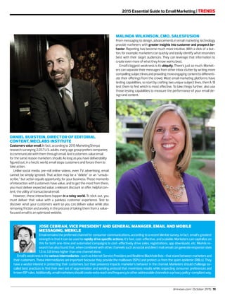 dmnews.com | October 2015 | 19
2015 Essential Guide to Email Marketing | TRENDS
MALINDA WILKINSON, CMO, SALESFUSION
From messaging to design, advancements in email marketing technology
provide marketers with greater insights into customer and prospect be-
havior. Reporting has become much more intuitive. With a click of a but-
ton, for example, marketers can quickly and easily identify what resonates
best with their target audiences. They can leverage that information to
create even more of what they know works best.
Email’s biggest weakness is its ubiquity. There’s just so much. Market-
ers can separate their messages from other inbox clutter by writing more
compellingsubjectlinesandprovidingmoreengagingcontenttodifferenti-
ate their offerings from the crowd. Most email marketing platforms have
testing capabilities, so start by crafting two unique subject lines, then A/B
test them to find which is most effective. To take things further, also use
those testing capabilities to measure the performance of your email de-
sign and content.
DANIEL BURSTEIN, DIRECTOR OF EDITORIAL
CONTENT, MECLABS INSTITUTE
Customers value email. In fact, according to 2015 MarketingSherpa
research surveying 2,057 U.S. adults, every age group prefers companies
to communicate with them through email. And customers value email
for the same reason marketers should. As long as you have deliverability
figured out, in a hectic world, email stops customers and forces them to
take action.
Unlike social media, pre-roll online videos, even TV advertising, email
cannot be simply ignored. That action may be a “delete” or an “unsub-
scribe,” but action equals opportunity for your business. Those moments
of interaction with customers have value, and to get the most from them,
you must deliver expected value: a relevant discount or offer, helpful con-
tent, the utility of transactional email.
However, these interactions happen in a noisy world. To stick out, you
must deliver that value with a painless customer experience. Test to
discover what your customers want so you can deliver value while also
removing friction and anxiety in the process of taking them from a value-
focused email to an optimized website.
JOSE CEBRIAN, VICE PRESIDENT AND GENERAL MANAGER, EMAIL AND MOBILE
MESSAGING, MERKLE
Email remains the preferred channel for consumer communications, according to a recent Merkle survey. In fact, email’s greatest
strength is that it can be used to rapidly drive specific actions; it’s fast, cost-effective, and scalable. Marketers can capitalize on
this for both one-time and automated campaigns to cost-effectively drive sales, registrations, app downloads, etc. Merkle re-
search has also found that, when combined with other channels such as social and direct mail, email can generate response rates
1.5 to 3.8 times higher than one channel alone.
Email’s weakness is the various intermediaries—such as Internet Service Providers and Realtime Blackhole lists—that stand between marketers and
their customers. These intermediaries are important because they provide the mailboxes (ISPs) and protect us from the spam epidemic (RBLs). They
have a vested interest in protecting their customers, but their presence impacts marketer’s behavior in the channel. Marketers should challenge so-
called best practices to find their own set of segmentation and sending protocol that maximizes results while respecting consumer preferences and
knownISPrules.Additionally,emailmarketersshouldcreateextrareachandfrequencyinotheraddressablechannelsinaprivacypolicy-compliantway.
 
