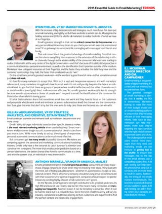 dmnews.com | October 2015 | 21
2015 Essential Guide to Email Marketing | TRENDS
E.J. MCGOWAN,
SENIOR DIRECTOR
AND GM,
CAMPAIGNER
Emailmarketingisthegrand-
daddyofdigitalmarketing.It’s
a tried and true method, but
notonewithoutflaws.
The greatest strength
of email marketing is sim-
ply that it works; the ROI
is tremendous. Marketers
looking to make the most
of their budget should use
an email marketing platform
to ensure that they’re being
efficient in their messaging
efforts. Tools such as seg-
mentation can help mar-
keters make sure they’re
targeting the right contacts
withtherightkindofcontent
to promote opens and clicks.
Thechallengeisthatemail
users receive more mes-
sages than they need, and
marketing emails are not
immune to getting lost in
the shuffle. To ensure that
messages rise to the top
of the email stream, use a
compelling subject line. A/B
split testing can help iden-
tify phrases that jump out at
contacts and are more likely
to result in opens. Addition-
ally, the timing of the emails
matters tremendously. The
besttimetosendwilldepend
on your audience; again, A/B
split testing can aid in find-
ing when your contacts are
most likely to interact.
RYAN PHELAN, VP OF MARKETING INSIGHTS, ADESTRA
With the increase of big data concepts and strategies, much more focus has been put
on email marketing, and rightly so. But there are limits to what it can do. Moving into the
holiday season and 2016, it’s vital for all marketers to realize the limits of what we have
atourfingertips.
Email’s greatest strength is that can be a direct connection to the consumer at a
very personal level. How many times do you check your email…even the promotional
ones? It’s a gateway into someone’s life, comingling with messages from friends and
family.
That real connection is the greatest advantage of email marketing. From that con-
nection stems everything from response, to the extension of the relationship in oth-
erchannels,throughtotheaddressabilityoftheconsumer.Marketersarestartingto
realizethatemailisattheverycenterofthedigitalconversation—andthat’sbecauseofitsabilitytobeproactivein
a communication into a personal environment, as well as the identification that it provides outside of the medium.
Marketers have untapped resources at their fingertips, and the faster they actualize the data they have and the
customer relationships they hold, the faster that email continues to “win.”
On the other hand, email’s greatest weakness—in the words of a good friend of mine—is that sometimes email
just does not work.
It’s hard for many marketers to accept that. With such a vast and inexpensive resource, and with marketers’
reliance on it, many marketers struggle with how it cannot work. It’s not until you dig deep into the data at an indi-
vidual level, do you find that there are groups of people where email is ineffective and that other channels—such
as social media or even (gulp) direct mail—are more effective. Yet, email’s greatest weakness is also its strength
because even in a case where a cluster of people won’t respond to email, the identification of the consumer for
those other channels is its saving grace.
It’s vital that marketers learn that sometimes email does not work and they have to focus on the customers
and prospects who do want email and embrace (at even a subconscious level) the channel and the communica-
tion. Sure, give the ones that don’t a try; but the ones who do truly care, those are the ones you can win with.
ANTHONY MARNELL, VP, NORTH AMERICA, MAILJET
Email’sgreateststrengthisthateveryonehasaninbox.Consumersarereadytopur-
chase, engage, respond, or share when they’re checking their inbox. They read with
themind-setoffindingvaluablecontent—whetherit’sapromotion,areceipt,oredu-
cational content. This is why every company should be using email to communicate
withtheircustomers.Foroptimalengagement,companiesshouldrespectrecipients’
inboxes by sending highly relevant email customers can’t ignore.
On the flip side, email’s greatest strength contributes to its greatest weakness. Its
high ROI and ease of use create a low barrier; this means many companies are mes-
saging too frequently. Another reason it can be tempting to email too often: It can
be hard to stand out in a crowded inbox. Since the best email frequency will vary by
industry, companies should listen intently to their customers and experiment to find
the perfect content and cadence to engage them.
GILLIAN AHOUANVOHEKE, VP OF STRATEGY,
ANALYTICS, AND CREATIVE, ZETA INTERACTIVE
Email continues to evolve and reinvent itself as marketers become more and
more savvy.
Email’s ability to target individuals based on their specific interests makes
it the most relevant marketing vehicle when used effectively. Smart mar-
keters wield customer insight to craft a conversation that takes its cues from
past interactions. While more timely to set up, these types of responsive,
personal, automated communications can be much more effective.
But consumers get too many emails to possibly consume. Marketers are
competing against the personal and marketing communications inundating
inboxes. Emails only have a few seconds to catch a person’s attention and
convince him to respond. The more that emails can be predictive based on a
person’s behaviors, the better chance they have to communicate at a time,
and with the content that, an individual is most interested in.
 