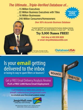 Call Valerie @ 888.465.2646 or
email: valerie@us.jangomail.com
to schedule your free email analysis today!
Is your email getting
delivered to the inbox
or losing its way to spam filters or bounces?
JangoMail.com
cutting edge email technology
JangoMail.com
cutting edge email technology
Get a FREE Email Delivery/Analysis Review
PLUS a FREE 5,000 Name Email Deployment
The Ultimate...Triple-Verified Database of...
Over 95% Accurate Business Database
...15 Million Executives
...22 Million Business Executives with Titles
...16 Million Businesses
...240 Million Consumers/Homeowners
Call: Amy at 402.939.3826
or email: Amys@databaseUSA.com
“I started infoUSA®
and revolutionized the business database industry.
Now, I’m offering an even better database at a lower cost!” - Vin Gupta
Try 5,000 Names FREE!
®
Find New Prospects & Grow Your Sales
8087 Washington Village Dr. #201 • Dayton, OH 45458
888.465.2646 • Email: sales@us.jangomail.com
Vin Gupta, Founder & CEO
(Also Founder & Former CEO of infoUSA®
)
Come see us at
&THEN
Booth #1436
 