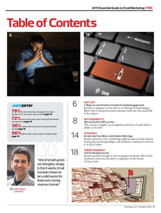 6 HOT LIST
7 Ways to Use Email to Combat Email Disengagement
Email is as popular as ever, but so are feelings of email fatigue.
Here’s how to bring wayward customers back into the email fold.
by Perry Simpson
8 DELIVERABILITY
We’ve Got Our ISPs on You
The current, complex, yet straightforward state of email deliver-
ability. by Eric Krell
14 STRATEGY
Email, Like Fine Wine, Gets Better With Age
Email continues to be a marketing staple because it works without
busting the marketing budget—and marketers continue to reinvent
it. by Jason Compton
18 TREND ROUNDUP
The Email Opportunist
Email’s greatest strength is also its greatest weakness. Here’s how
marketers overcome the latter to capitalize on the former.
by Ginger Conlon
TableofContents
+DATAENTRY
79%Email marketing messages that reach
inboxes (a 5% decrease versus 2014) page 10
72%Consumers who value hearing from brands
through email page 15
30%Consumers who want to receive shorter
emails page 16
56%B2C emails using mobile-friendly design
page 16
Justin Foster
Liveclicker
20
1014
2015 Essential Guide to Email Marketing | TOC
“Oneofemail’sgreat-
eststrengths,simply,
isthatitworks.Email
hasbeenshownto
beasolidsourcefor
leadsandastrong
revenuechannel.”
dmnews.com | October 2015 | 3
6
8
 