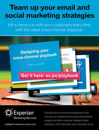 Designing your cross-channel playbook: Email and social | 3
Methodology
The figures presented in this ebook are pulled from a month-long online assessment
that was taken between May 8 and June 8, 2015. There were 82 marketers who took
the quiz, with the following job title breakdown:
Job title of quiz respondents
21% 49%
15%23%
4%
1%
9%
4% CMO/EVP/SVP
1% Vice President
15% Director
49% Manager
9% Analyst/Coordinator
23% Other
*Numbers may not sum to 100% due to rounding.
Curious to see where you fall?
Take our quiz to determine whether
you’re a Monetization MVP,
a Retargeting all-star, a Cross-
promoting captain or just Stepping
up to the plate. And see this
sidebar for insights on your fellow
marketers’ responses!
Take the quiz now
Designing your cross-channel playbook: Email and social | 2
Email and social — sworn rivals or a dynamic duo?
Most marketers realize the importance of a seamless customer experience. But common obstacles — like lack of a single
customer view, having the right technology and organizational structure — make executing a unified marketing strategy a
challenge across channels.
The good news is there are many ways you can begin to integrate your email and social strategies. Some tactics are
easy to implement — they’ll take nothing more than a bit of coordination and cross-promotion. Others require some
additional technology and data linkage. Over the following pages, we’ll outline four levels of integration, along with tips and
recommendations for further integration.
LEVEL 1
Stepping up to the plate
13%
Four levels of email and
social integration
LEVEL 2
Cross-promoting captain
39%
LEVEL 3
Retargeting all-star
LEVEL 4
Monetization MVP
32%
16%
Designing your
cross-channel playbook
Email and social
An Experian Marketing Services eBook
 