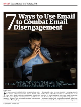 H0T LIST | Essential Guide to Email Marketing 2015
By Perry Simpson
F
or many consumers, email is the lifeline through which they main-
tain relations with businesses. In fact, seven in 10 adults prefer
email as their primary marketing communications channel, with
91% indicating that they like to receive promotional emails from com-
panies they do business with, according to survey data from marketing
research firm MarketingSherpa.
It’s impossible to deny the potency of email as a marketing channel in
the face of such findings. But email’s low cost and effectiveness has, far
too often, led to over-emailing that causes email fatigue among recipi-
ents. The inevitable outcome of email fatigue? Disengagement.
Surprisingly, however, due to email’s acceptance and proliferation,
many marketers actually turn to the channel when seeking ways to
7Ways to Use Email
to Combat Email
Disengagement
EMAIL IS AS POPULAR AS EVER, BUT SO ARE
FEELINGS OF EMAIL FATIGUE. HERE’S HOW TO BRING WAYWARD
CUSTOMERS BACK INTO THE EMAIL FOLD.
6 | October 2015 | dmnews.com
 