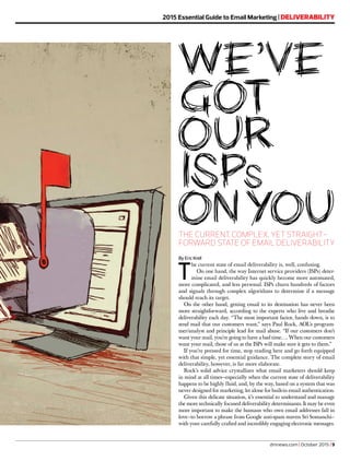 dmnews.com | October 2015 | 9
2015 Essential Guide to Email Marketing | DELIVERABILITY
THE CURRENT, COMPLEX, YET STRAIGHT-
FORWARD STATE OF EMAIL DELIVERABILITY
By Eric Krell
T
he current state of email deliverability is, well, confusing.
On one hand, the way Internet service providers (ISPs) deter-
mine email deliverability has quickly become more automated,
more complicated, and less personal. ISPs churn hundreds of factors
and signals through complex algorithms to determine if a message
should reach its target.
On the other hand, getting email to its destination has never been
more straightforward, according to the experts who live and breathe
deliverability each day. “The most important factor, hands down, is to
send mail that our customers want,” says Paul Rock, AOL’s program-
mer/analyst and principle lead for mail abuse. “If our customers don’t
want your mail, you’re going to have a bad time…. When our customers
want your mail, those of us at the ISPs will make sure it gets to them.”
If you’re pressed for time, stop reading here and go forth equipped
with that simple, yet essential guidance. The complete story of email
deliverability, however, is far more elaborate.
Rock’s solid advice crystallizes what email marketers should keep
in mind at all times—especially when the current state of deliverability
happens to be highly fluid, and, by the way, based on a system that was
never designed for marketing, let alone for built-in email authentication.
Given this delicate situation, it’s essential to understand and manage
the more technically focused deliverability determinants. It may be even
more important to make the humans who own email addresses fall in
love—to borrow a phrase from Google anti-spam maven Sri Somanchi—
with your carefully crafted and incredibly engaging electronic messages.
 
