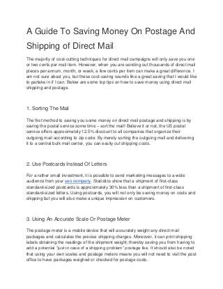 A Guide To Saving Money On Postage And
Shipping of Direct Mail
The majority of cost-cutting techniques for direct mail campaigns will only save you one
or two cents per mail item. However, when you are sending out thousands of direct mail
pieces per annum, month, or week, a few cents per item can make a great difference. I
am not sure about you, but these cost-saving sounds like a great saving that I would like
to partake in if I can. Below are some top tips on how to save money using direct mail
shipping and postage.
1. Sorting The Mail
The first method to saving you some money on direct mail postage and shipping is by
saving the postal service some time – sort the mail! Believe it or not, the US postal
service offers approximately 12.5% discount to all companies that organize their
outgoing mail according to zip code. By merely sorting the outgoing mail and delivering
it to a central bulk mail center, you can easily cut shipping costs.
2. Use Postcards Instead Of Letters
For a rather small investment, it is possible to send marketing messages to a wide
audience from your seo company. Statistics show that a shipment of first-class
standard-sized postcards is approximately 30% less than a shipment of first-class
standard-sized letters. Using postcards, you will not only be saving money on costs and
shipping but you will also make a unique impression on customers.
3. Using An Accurate Scale Or Postage Meter
The postage meter is a mobile device that will accurately weight any direct mail
packages and calculates the precise shipping charges. Moreover, it can print shipping
labels obtaining the readings of the shipment weight; thereby saving you from having to
add a potential “just in case of a shipping problem” postage fee. It should also be noted
that using your own scales and postage meters means you will not need to visit the post
office to have packages weighed or checked for postage costs.
 