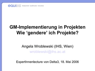 GM-Implementierung in Projekten Wie ‘gendere’ ich Projekte? Angela Wroblewski (IHS, Wien) wroblewski @ihs. ac .at ExpertInnenlecture von Delta3, 18. Mai 2006 