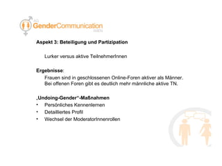 Aspekt 3: Beteiligung und Partizipation Lurker versus aktive TeilnehmerInnen Ergebnisse : Frauen sind in geschlossenen Online-Foren aktiver als Männer. Bei offenen Foren gibt es deutlich mehr männliche aktive TN. „ Undoing-Gender“-Maßnahmen Persönliches Kennenlernen Detailliertes Profil Wechsel der ModeratorInnenrollen 