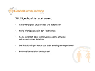 Wichtige Aspekte dabei waren: Gleichrangigkeit Studierende und TutorInnen Hohe Transparenz auf den Plattformen Keine inhaltlich oder formal vorgegebene Struktur, selbstbestimmtes Arbeiten Der Plattforminput wurde von allen Beteiligten beigesteuert Personenorientiertes Lernsystem 