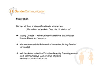 Motivation Gender wird als soziales Geschlecht verstanden: „ Menschen haben kein Geschlecht, sie tun es“ „ Doing Gender“ – kommunikatives Handeln als zentraler Konstruktionsmechanismus wie werden mediale Rahmen im Sinne des „Doing Gender“ verwendet welches kommunikative Verhalten befestigt Stereotypen und stellt kommunikative Barrieren für effiziente Netzwerkkommunikation dar 