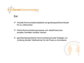 Ziel: Virtuelle Kommunikationsabläufe auf genderspezifische Muster hin zu untersuchen  Online-Kommunikationsprozesse und -bedürfnisse bzw. soziales Verhalten sichtbar machen  geschlechterspezifische Kommunikationsmuster freilegen um „Undoing Gender“-Maßnahmen für die Praxis zu formulieren 