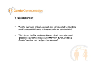 Fragestellungen: Welche Barrieren entstehen durch das kommunikative Handeln von Frauen und Männern in internetbasierten Netzwerken?  Wie können die Nachteile von Kommunikationsmustern und -prozessen zwischen Frauen und Männern durch „Undoing-Gender“-Maßnahmen aufgehoben werden? 