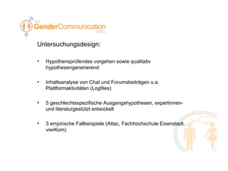 Untersuchungsdesign: Hypothensprüfendes vorgehen sowie qualitativ hypothesengenerierend Inhaltsanalyse von Chat und Forumsbeiträgen u.a. Plattformaktivitäten (Logfiles) 5 geschlechtsspezifische Ausgangshypothesen, expertinnen- und literaturgestützt entwickelt 3 empirische Fallbeispiele (Attac, Fachhochschule Eisenstadt, viwiKom) 