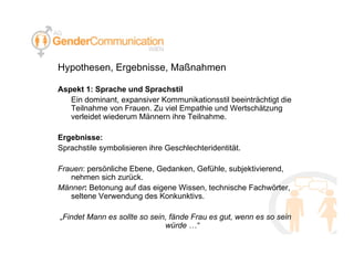 Hypothesen, Ergebnisse, Maßnahmen Aspekt 1: Sprache und Sprachstil Ein dominant, expansiver Kommunikationsstil beeinträchtigt die Teilnahme von Frauen. Zu viel Empathie und Wertschätzung verleidet wiederum Männern ihre Teilnahme. Ergebnisse: Sprachstile symbolisieren ihre Geschlechteridentität. Frauen : persönliche Ebene, Gedanken, Gefühle, subjektivierend, nehmen sich zurück. Männer :  Betonung auf das eigene Wissen, technische Fachwörter, seltene Verwendung des Konkunktivs. „ Findet Mann es sollte so sein, fände Frau es gut, wenn es so sein würde …“ 