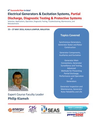Expert Course Faculty Leader
Philip Kiameh
4th
Successful Run in Asia!
Electrical Generators & Excitation Systems, Partial
Discharge, Diagnostic Testing & Protective Systems
Selection, Applications, Operation, Diagnostic Testing, Troubleshooting, Maintenance, and
Refurbishment
23 – 27 MAY 2016, KUALA LUMPUR, MALAYSIA
Topics Covered
Synchronous Generators,
Generator Stator and Rotor
Construction
Generator Components,
Auxiliaries and Excitation
Generator Main
Connections, Generator
Surveillance and Testing,
Advanced
Methods for Preventing
Partial Discharge,
Performance and Operation
of
Generators
Generator Inspection and
Maintenance, Generator
Rotor Reliability and Life
Expectancy
Another Quality Training By
 