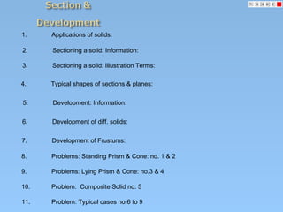 1. Applications of solids:
2. Sectioning a solid: Information:
3. Sectioning a solid: Illustration Terms:
4. Typical shapes of sections & planes:
5. Development: Information:
6. Development of diff. solids:
7. Development of Frustums:
8. Problems: Standing Prism & Cone: no. 1 & 2
9. Problems: Lying Prism & Cone: no.3 & 4
10. Problem: Composite Solid no. 5
11. Problem: Typical cases no.6 to 9
 