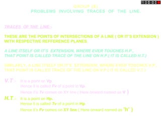 TRACES OF THE LINE:-
THESE ARE THE POINTS OF INTERSECTIONS OF A LINE ( OR IT’S EXTENSION )
WITH RESPECTIVE REFFERENCE PLANES.
A LINE ITSELF OR IT’S EXTENSION, WHERE EVER TOUCHES H.P.,
THAT POINT IS CALLED TRACE OF THE LINE ON H.P.( IT IS CALLED H.T.)
SIMILARLY, A LINE ITSELF OR IT’S EXTENSION, WHERE EVER TOUCHES V.P.,
THAT POINT IS CALLED TRACE OF THE LINE ON V.P.( IT IS CALLED V.T.)
V.T.:- It is a point on Vp.
Hence it is called Fv of a point in Vp.
Hence it’s Tv comes on XY line.( Here onward named as v )
H.T.:- It is a point on Hp.
Hence it is called Tv of a point in Hp.
Hence it’s Fv comes on XY line.( Here onward named as ’h’ )
GROUP (B)
PROBLEMS INVOLVING TRACES OF THE LINE.
 