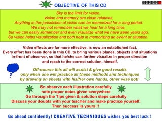 OBJECTIVE OF THIS CD
Sky is the limit for vision.
Vision and memory are close relatives.
Anything in the jurisdiction of vision can be memorized for a long period.
We may not remember what we hear for a long time,
but we can easily remember and even visualize what we have seen years ago.
So vision helps visualization and both help in memorizing an event or situation.
Video effects are far more effective, is now an established fact.
Every effort has been done in this CD, to bring various planes, objects and situations
in-front of observer, so that he/she can further visualize in proper direction
and reach to the correct solution, himself.
Off-course this all will assist & give good results
only when one will practice all these methods and techniques
by drawing on sheets with his/her own hands, other wise not!
So observe each illustration carefully
note proper notes given everywhere
Go through the Tips given & solution steps carefully
Discuss your doubts with your teacher and make practice yourself.
Then success is yours !!
Go ahead confidently! CREATIVE TECHNIQUES wishes you best luck !
 