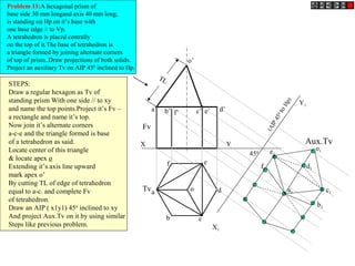 X Y
X1
Y1
o’
o
Fv
Tv
Aux.Tv
(AIP450
toHp)
450
Problem 11:A hexagonal prism of
base side 30 mm longand axis 40 mm long,
is standing on Hp on it’s base with
one base edge // to Vp.
A tetrahedron is placed centrally
on the top of it.The base of tetrahedron is
a triangle formed by joining alternate corners
of top of prism..Draw projections of both solids.
Project an auxiliary Tv on AIP 450
inclined to Hp.
TL
a’ b’ d’c’ e’f’
a
b c
d
ef
STEPS:
Draw a regular hexagon as Tv of
standing prism With one side // to xy
and name the top points.Project it’s Fv –
a rectangle and name it’s top.
Now join it’s alternate corners
a-c-e and the triangle formed is base
of a tetrahedron as said.
Locate center of this triangle
& locate apex o
Extending it’s axis line upward
mark apex o’
By cutting TL of edge of tetrahedron
equal to a-c. and complete Fv
of tetrahedron.
Draw an AIP ( x1y1) 450
inclined to xy
And project Aux.Tv on it by using similar
Steps like previous problem.
a1
b1
c1
d1
e1
f1
o1
 