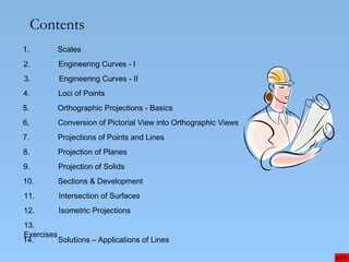 Contents
1. Scales
2. Engineering Curves - I
3. Engineering Curves - II
4. Loci of Points
5. Orthographic Projections - Basics
6. Conversion of Pictorial View into Orthographic Views
7. Projections of Points and Lines
8. Projection of Planes
9. Projection of Solids
EXIT
10. Sections & Development
11. Intersection of Surfaces
12. Isometric Projections
13.
Exercises
14. Solutions – Applications of Lines
 