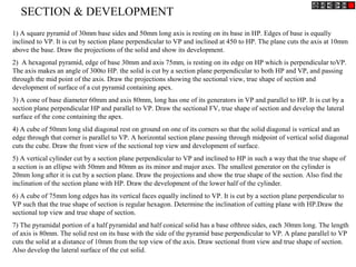 1) A square pyramid of 30mm base sides and 50mm long axis is resting on its base in HP. Edges of base is equally
inclined to VP. It is cut by section plane perpendicular to VP and inclined at 450 to HP. The plane cuts the axis at 10mm
above the base. Draw the projections of the solid and show its development.
2) A hexagonal pyramid, edge of base 30mm and axis 75mm, is resting on its edge on HP which is perpendicular toVP.
The axis makes an angle of 300to HP. the solid is cut by a section plane perpendicular to both HP and VP, and passing
through the mid point of the axis. Draw the projections showing the sectional view, true shape of section and
development of surface of a cut pyramid containing apex.
3) A cone of base diameter 60mm and axis 80mm, long has one of its generators in VP and parallel to HP. It is cut by a
section plane perpendicular HP and parallel to VP. Draw the sectional FV, true shape of section and develop the lateral
surface of the cone containing the apex.
4) A cube of 50mm long slid diagonal rest on ground on one of its corners so that the solid diagonal is vertical and an
edge through that corner is parallel to VP. A horizontal section plane passing through midpoint of vertical solid diagonal
cuts the cube. Draw the front view of the sectional top view and development of surface.
5) A vertical cylinder cut by a section plane perpendicular to VP and inclined to HP in such a way that the true shape of
a section is an ellipse with 50mm and 80mm as its minor and major axes. The smallest generator on the cylinder is
20mm long after it is cut by a section plane. Draw the projections and show the true shape of the section. Also find the
inclination of the section plane with HP. Draw the development of the lower half of the cylinder.
6) A cube of 75mm long edges has its vertical faces equally inclined to VP. It is cut by a section plane perpendicular to
VP such that the true shape of section is regular hexagon. Determine the inclination of cutting plane with HP.Draw the
sectional top view and true shape of section.
7) The pyramidal portion of a half pyramidal and half conical solid has a base ofthree sides, each 30mm long. The length
of axis is 80mm. The solid rest on its base with the side of the pyramid base perpendicular to VP. A plane parallel to VP
cuts the solid at a distance of 10mm from the top view of the axis. Draw sectional front view and true shape of section.
Also develop the lateral surface of the cut solid.
SECTION & DEVELOPMENT
 