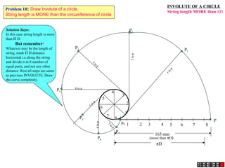 INVOLUTE OF A CIRCLE
String length MORE than πD
1 2 3 4 5 6 7 8
P
1
2
3
4
5
6
7
8
P3
3
to
p
P4
4 to p
P5
5to
p
P7
7
to
p
P6
6top
P2
2top
P1
1to
p
165 mm
(more than πD)
πD
p8
Solution Steps:
In this case string length is more
than Π D.
But remember!
Whatever may be the length of
string, mark Π D distance
horizontal i.e.along the string
and divide it in 8 number of
equal parts, and not any other
distance. Rest all steps are same
as previous INVOLUTE. Draw
the curve completely.
Problem 18: Draw Involute of a circle.
String length is MORE than the circumference of circle.
 