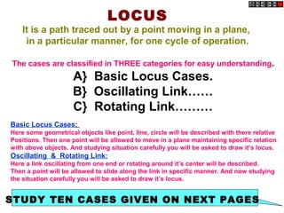 LOCUS
It is a path traced out by a point moving in a plane,
in a particular manner, for one cycle of operation.
The cases are classified in THREE categories for easy understanding.
A} Basic Locus Cases.
B} Oscillating Link……
C} Rotating Link………
Basic Locus Cases:
Here some geometrical objects like point, line, circle will be described with there relative
Positions. Then one point will be allowed to move in a plane maintaining specific relation
with above objects. And studying situation carefully you will be asked to draw it’s locus.
Oscillating & Rotating Link:
Here a link oscillating from one end or rotating around it’s center will be described.
Then a point will be allowed to slide along the link in specific manner. And now studying
the situation carefully you will be asked to draw it’s locus.
STUDY TEN CASES GIVEN ON NEXT PAGES
 