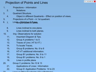 Projection of Points and Lines
1. Projections – Information
2. Notations
3. Quadrant Structure.
5. Projections of a Point – in 1st quadrant.
6. Lines – Objective & Types.7. Simple Cases of Lines.
8. Lines inclined to one plane.
9. Lines inclined to both planes.
10. Imp. Observations for solution
11. Important Diagram & Tips.
12. Group A problems 1 to 5
13. Traces of Line ( HT & VT )
14. To locate Traces.
15. Group B problems: No. 6 to 8
16. HT-VT additional information.
17. Group B1 problems: No. 9 to 11
18. Group B1 problems: No. 9 to 1
4. Object in different Quadrants – Effect on position of views.
19. Lines in profile plane
20. Group C problems: No.12 & 13
21. Applications of Lines:: Information
22. Group D: Application Problems: 14 to 23
 