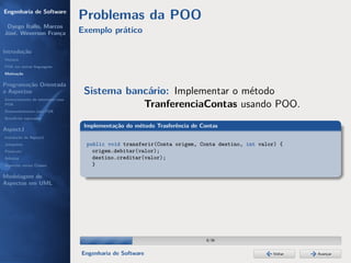 Engenharia de Software
                                  Problemas da POO
 Dyego Ítallo, Marcos
José, Weverson França             Exemplo prático

Introdução
História
POA em outras linguagens
Motivação


Programação Orientada
a Aspectos                         Sistema bancário: Implementar o método
Gerenciamento de interesses com
POA                                           TranferenciaContas usando POO.
Desenvolvimento com POA
Benefícios esperados

                                   Implementação do método Trasferência de Contas
AspectJ
Instalação do AspectJ
Joinpoints                         public void transferir(Conta origem, Conta destino, int valor) {
Pointcuts                            origem.debitar(valor);
Adivices                             destino.creditar(valor);
Aspectos versus Classes              }

Modelagem de
Aspectos em UML




                                                                             8/36


                                  Engenharia de Software                                       Voltar   Avançar
 