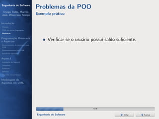 Engenharia de Software
                                  Problemas da POO
 Dyego Ítallo, Marcos
José, Weverson França             Exemplo prático

Introdução
História
POA em outras linguagens
Motivação


Programação Orientada
a Aspectos                                Veriﬁcar se o usuário possui saldo suﬁciente.
Gerenciamento de interesses com
POA
Desenvolvimento com POA
Benefícios esperados

AspectJ
Instalação do AspectJ
Joinpoints
Pointcuts
Adivices
Aspectos versus Classes

Modelagem de
Aspectos em UML




                                                                 9/36


                                  Engenharia de Software                        Voltar    Avançar
 